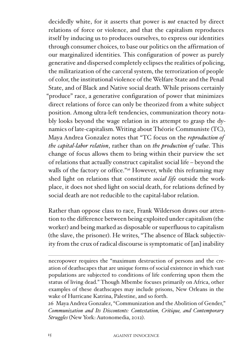 decidedly white, for it asserts that power is not enacted by direct relations of force or violence, and that the capitalism reproduces itself by inducing us to produces ourselves, to express our identities through consumer choices, to base our politics on the affirmation of our marginalized identities. This configuration of power as purely generative and dispersed completely eclipses the realities of policing, the militarization of the carceral system, the terrorization of people of color, the institutional violence of the Welfare State and the Penal State, and of Black and Native social death. While prisons certainly “produce” race, a generative configuration of power that minimizes direct relations of force can only be theorized from a white subject position. Among ultra-left tendencies, communization theory nota- bly looks beyond the wage relation in its attempt to grasp the dy- namics of late-capitalism. Writing about Théorie Communiste (TC), Maya Andrea Gonzalez notes that “TC focus on the reproduction of the capital-labor relation, rather than on the production of value. This change of focus allows them to bring within their purview the set of relations that actually construct capitalist social life - beyond the walls of the factory or office.”* However, while this reframing may shed light on relations that constitute socia/ life outside the work- place, it does not shed light on social death, for relations defined by social death are not reducible to the capital-labor relation.  Rather than oppose class to race, Frank Wilderson draws our atten- tion to the difference between being exploited under capitalism (the worker) and being marked as disposable or superfluous to capitalism (the slave, the prisoner). He writes, “The absence of Black subjectiv- ity from the crux of radical discourse is symptomatic of [an} inability  necropower requires the “maximum destruction of persons and the cre- ation of deathscapes that are unique forms of social existence in which vast populations are subjected to conditions of life conferring upon them the status of living dead.” Though Mbembe focuses primarily on Africa, other examples of these deathscapes may include prisons, New Orleans in the wake of Hurricane Katrina, Palestine, and so forth.  26 Maya Andrea Gonzalez, “Communization and the Abolition of Gender,” Communization and Its Discontents: Contestation, Critique, and Contemporary Struggles (New York: Autonomedia, 2012).  AGAINST INNOCENCE 